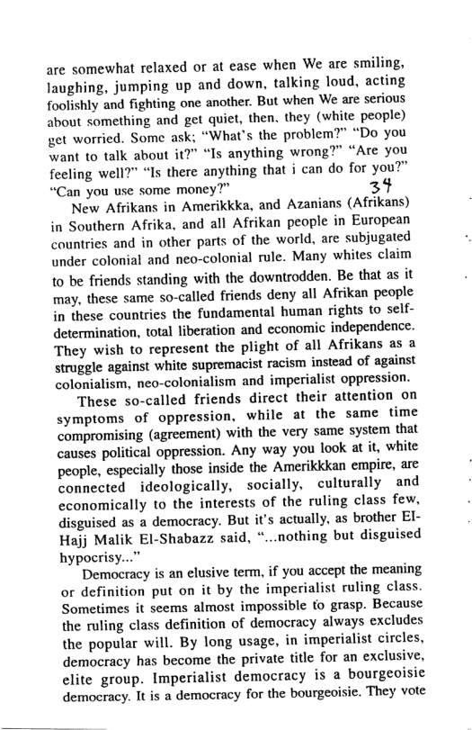 are somewhat relaxed or at ease when We are smiling, Jaughing, jumping up and down, talking loud, acting foolishly and fighting one another. But when We are serious about something and get quiet, then. they (white people) get worried. Some ask; “What’s the problem?” “Do you want to talk about it?" “Is anything wrong?” “Are you fecling well?” “Is there anything that i can do for you?” “Can you use some money?” 34 New Afrikans in Amerikkka, and Azanians (Afrikans) in Southern Afrika, and all Afrikan people in European countries and in other parts of the world, are subjugated under colonial and neo-colonial rule. Many whites claim to be friends standing with the downtrodden. Be that as it may, these same so-called friends deny all Afrikan people in these countries the fundamental human rights to self- determination, total liberation and economic independence. They wish to represent the plight of all Afrikans as a struggle against white supremacist racism instead of against colonialism, neo-colonialism and imperialist oppression. These so-called friends direct their attention on symptoms of oppression, while at the same time compromising (agreement) with the very same system that causes political oppression. Any way you look at it, white people, especially those inside the Amerikkkan empire, are connected ideologically, socially, culturally and economically to the interests of the ruling class few, disguised as a democracy. But it’s acwally, as brother El- Hajj Malik El-Shabazz said, ...nothing but disguised hypocrisy...” Democracy is an elusive term, if you accept the meaning or definition put on it by the imperialist ruling class. Sometimes it scems almost impossible to grasp. Because the ruling class definition of democracy always excludes the popular will. By long usage, in imperialist circles, democracy has become the private title for an exclusive, clite group. Imperialist democracy is a bourgeoisie democracy. It is a democracy for the bourgeoisie. They vote